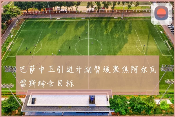 巴萨中卫引进计划暂缓聚焦阿尔瓦雷斯转会目标