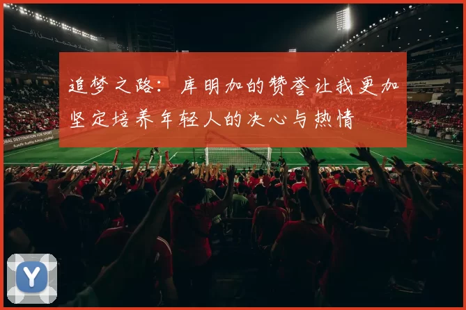追梦之路：库明加的赞誉让我更加坚定培养年轻人的决心与热情
