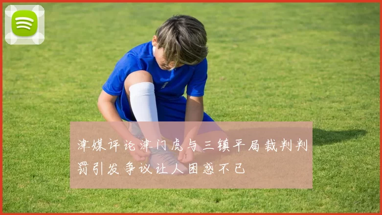 津媒评论津门虎与三镇平局裁判判罚引发争议让人困惑不已