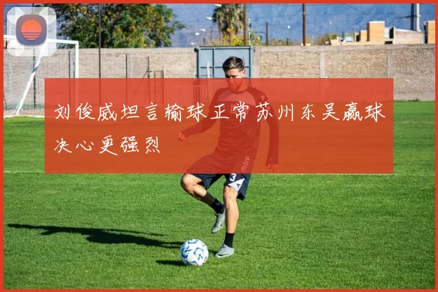 刘俊威坦言输球正常苏州东吴赢球决心更强烈