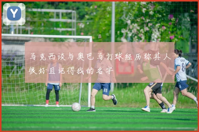 马克西谈与奥巴马打球经历称其人很好且记得我的名字