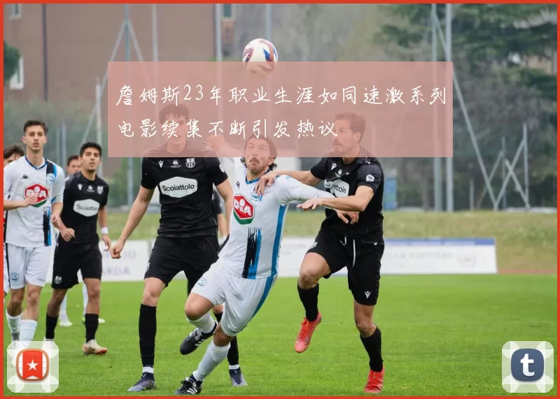 詹姆斯23年职业生涯如同速激系列电影续集不断引发热议