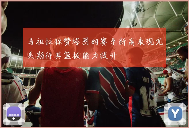 马祖拉称赞塔图姆赛季新高表现完美期待其篮板能力提升
