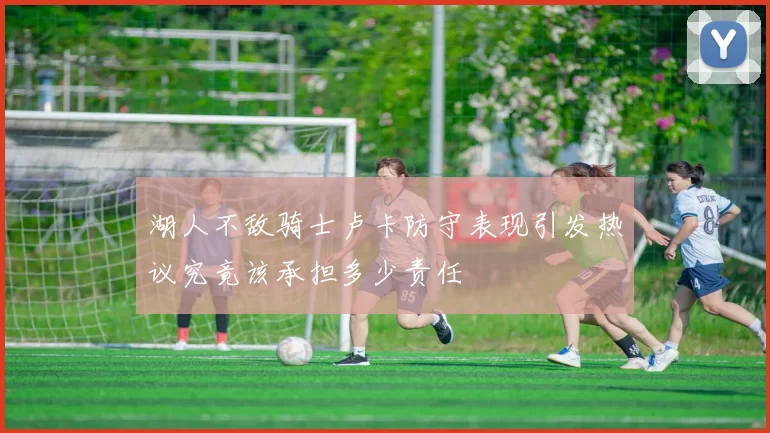 湖人不敌骑士卢卡防守表现引发热议究竟该承担多少责任