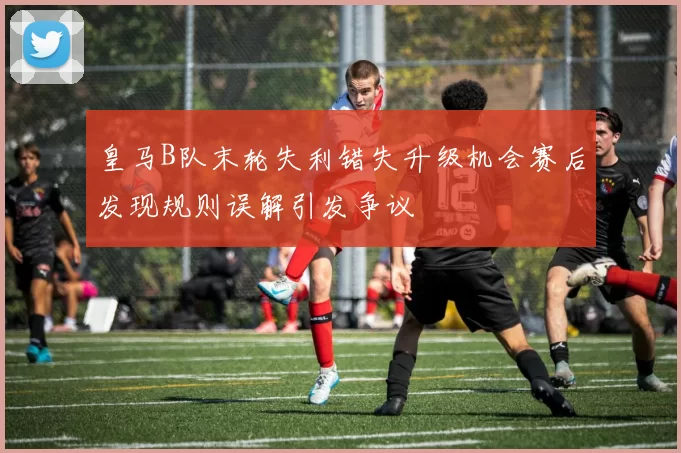 皇马B队末轮失利错失升级机会赛后发现规则误解引发争议