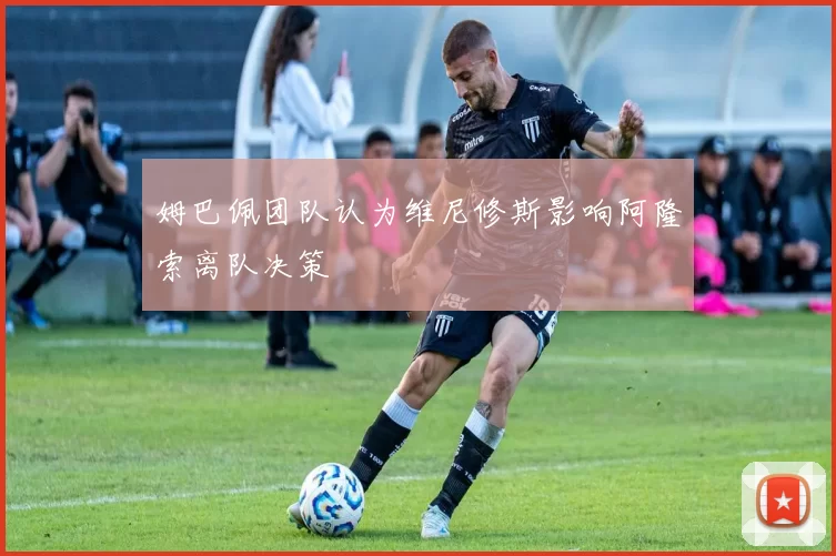 姆巴佩团队认为维尼修斯影响阿隆索离队决策