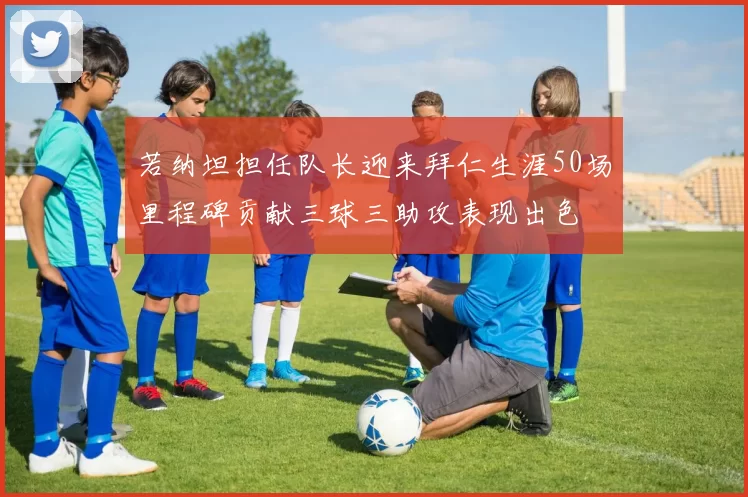 若纳坦担任队长迎来拜仁生涯50场里程碑贡献三球三助攻表现出色