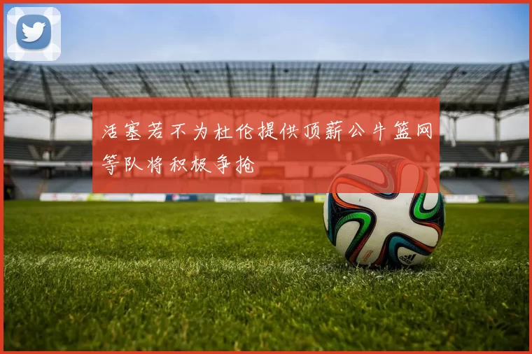 活塞若不为杜伦提供顶薪公牛篮网等队将积极争抢