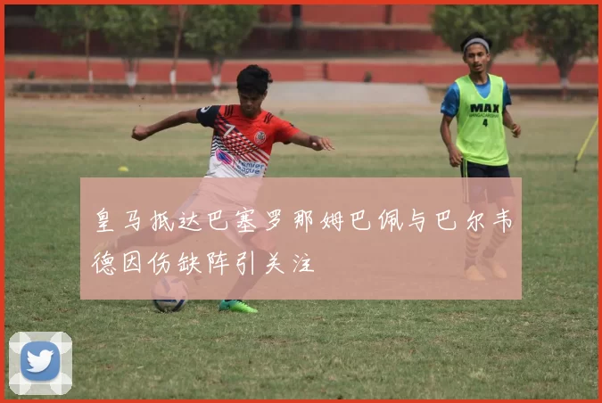 皇马抵达巴塞罗那姆巴佩与巴尔韦德因伤缺阵引关注