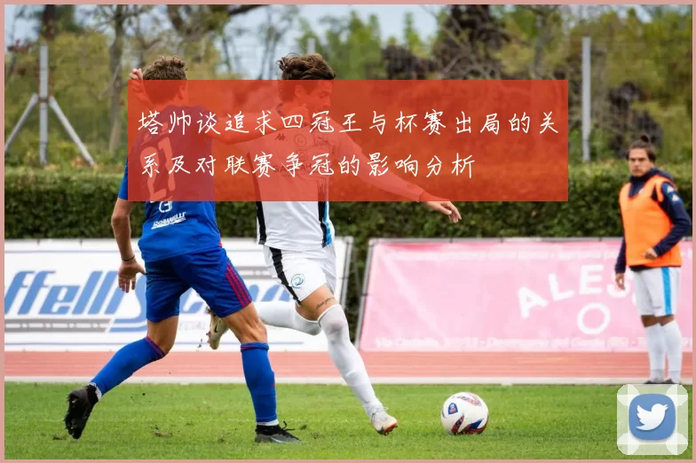 塔帅谈追求四冠王与杯赛出局的关系及对联赛争冠的影响分析