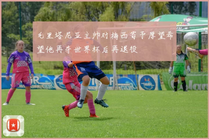 毛里塔尼亚主帅对梅西寄予厚望希望他再夺世界杯后再退役