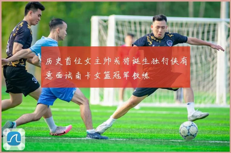 历史首位女主帅或将诞生独行侠有意面试南卡女篮冠军教练