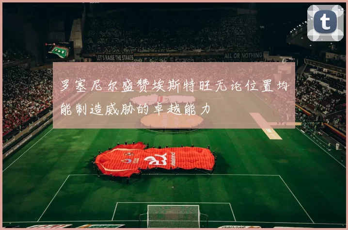 罗塞尼尔盛赞埃斯特旺无论位置均能制造威胁的卓越能力