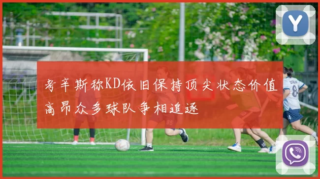 考辛斯称KD依旧保持顶尖状态价值高昂众多球队争相追逐