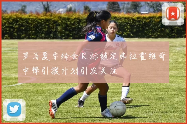 罗马夏季转会目标锁定弗拉霍维奇中锋引援计划引发关注